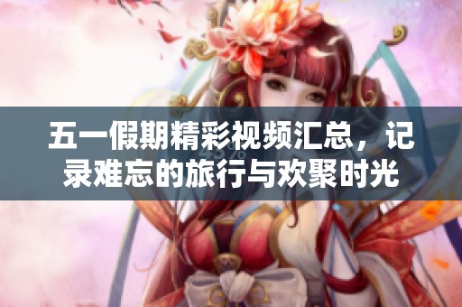五一假期精彩视频汇总，记录难忘的旅行与欢聚时光