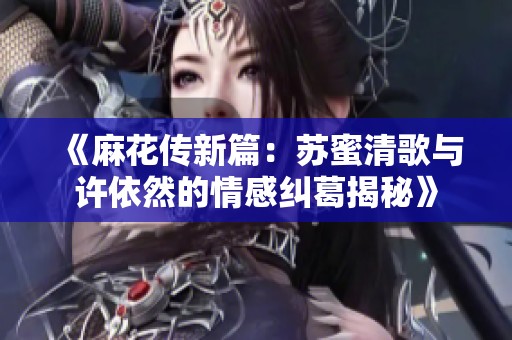 《麻花传新篇：苏蜜清歌与许依然的情感纠葛揭秘》