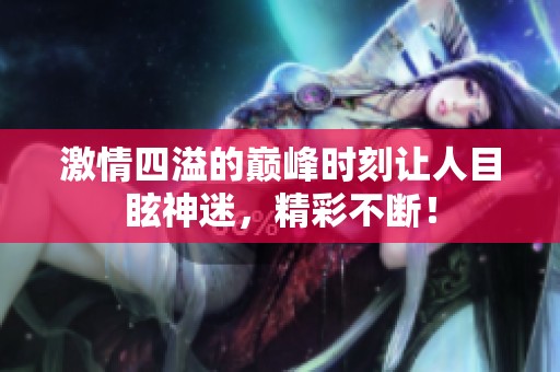 激情四溢的巅峰时刻让人目眩神迷，精彩不断！