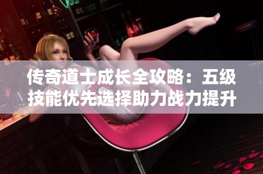 传奇道士成长全攻略：五级技能优先选择助力战力提升