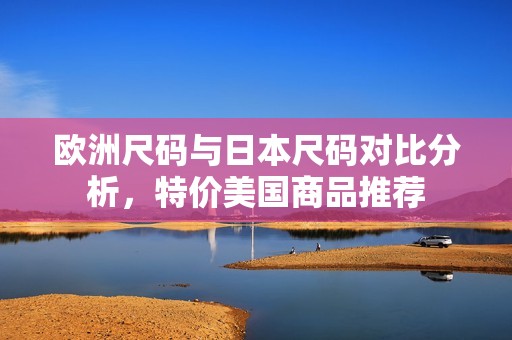 欧洲尺码与日本尺码对比分析，特价美国商品推荐
