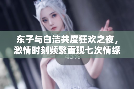 东子与白洁共度狂欢之夜，激情时刻频繁重现七次情缘