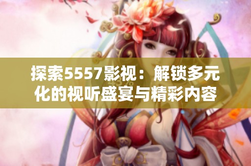 探索5557影视：解锁多元化的视听盛宴与精彩内容