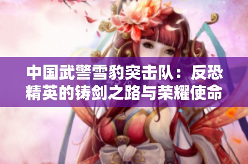 中国武警雪豹突击队：反恐精英的铸剑之路与荣耀使命