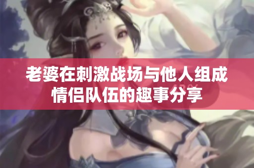 老婆在刺激战场与他人组成情侣队伍的趣事分享