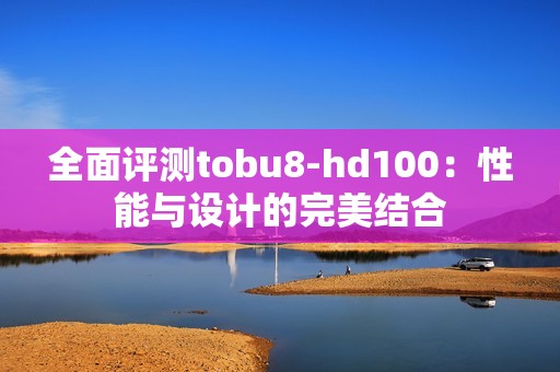 全面评测tobu8-hd100：性能与设计的完美结合