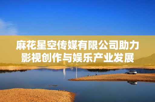 麻花星空传媒有限公司助力影视创作与娱乐产业发展