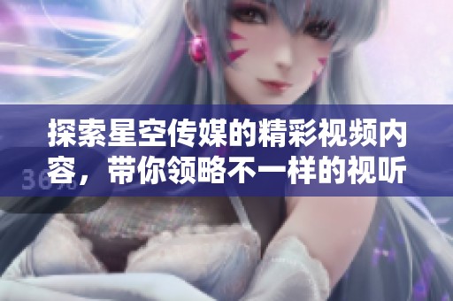 探索星空传媒的精彩视频内容，带你领略不一样的视听盛宴