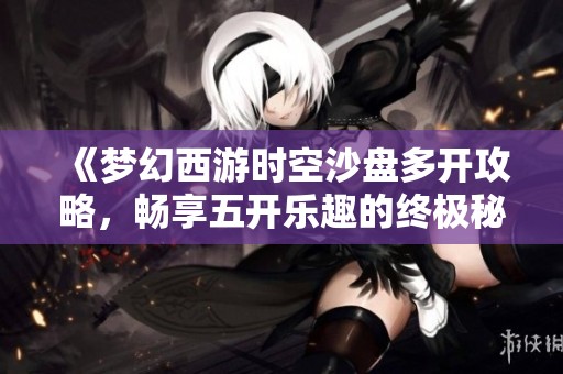 《梦幻西游时空沙盘多开攻略，畅享五开乐趣的终极秘籍》