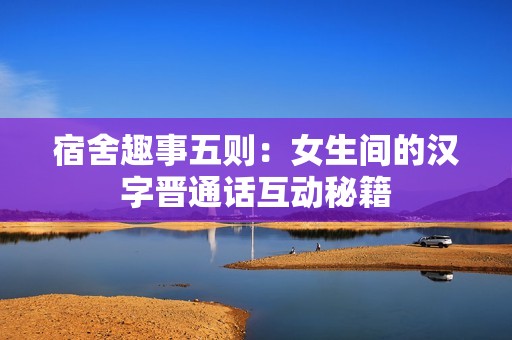 宿舍趣事五则：女生间的汉字晋通话互动秘籍