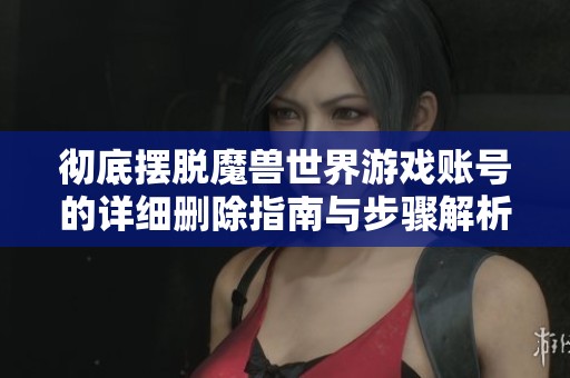 彻底摆脱魔兽世界游戏账号的详细删除指南与步骤解析