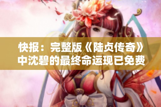 快报：完整版《陆贞传奇》中沈碧的最终命运现已免费提供观看