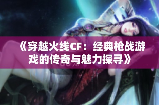 《穿越火线CF：经典枪战游戏的传奇与魅力探寻》