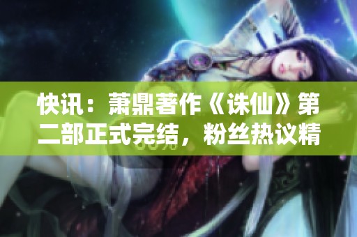 快讯：萧鼎著作《诛仙》第二部正式完结，粉丝热议精彩内容