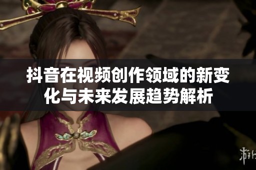 抖音在视频创作领域的新变化与未来发展趋势解析