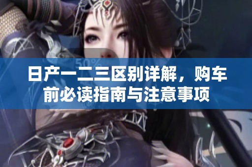 日产一二三区别详解，购车前必读指南与注意事项