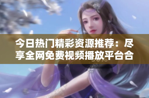今日热门精彩资源推荐：尽享全网免费视频播放平台合集