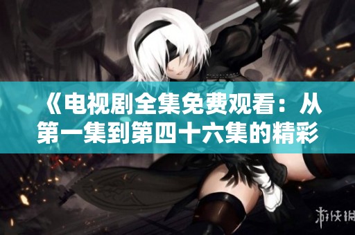 《电视剧全集免费观看：从第一集到第四十六集的精彩剧情回顾》