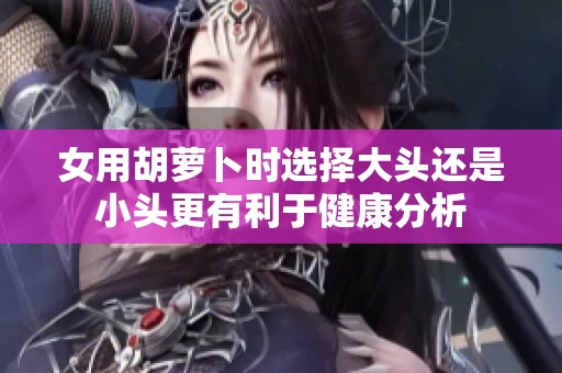 女用胡萝卜时选择大头还是小头更有利于健康分析