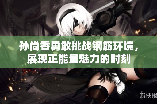 孙尚香勇敢挑战钢筋环境，展现正能量魅力的时刻