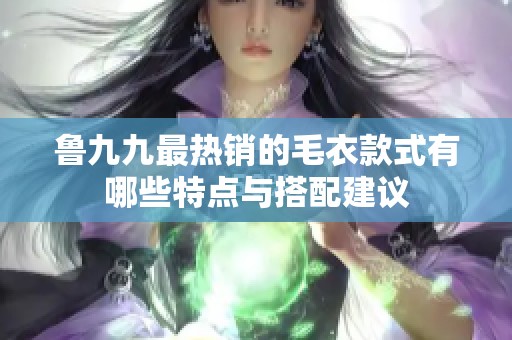 鲁九九最热销的毛衣款式有哪些特点与搭配建议