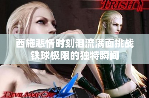 西施悲情时刻泪流满面挑战铁球极限的独特瞬间