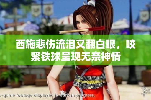 西施悲伤流泪又翻白眼，咬紧铁球呈现无奈神情