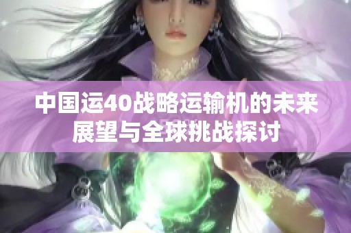 中国运40战略运输机的未来展望与全球挑战探讨