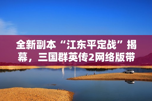 全新副本“江东平定战”揭幕，三国群英传2网络版带你体验独特玩法
