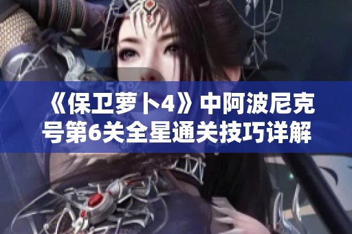 《保卫萝卜4》中阿波尼克号第6关全星通关技巧详解与攻略分享