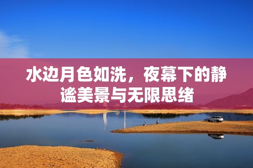 水边月色如洗，夜幕下的静谧美景与无限思绪