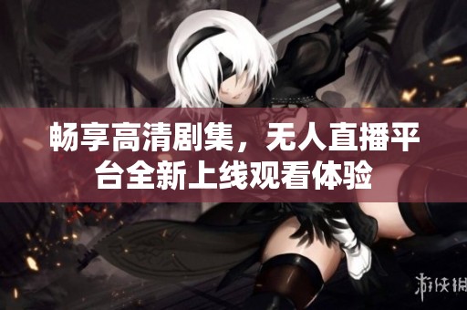 畅享高清剧集，无人直播平台全新上线观看体验