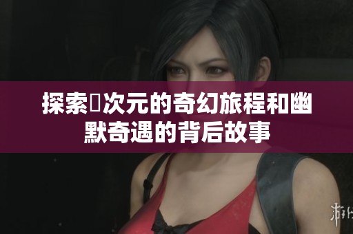 探索囧次元的奇幻旅程和幽默奇遇的背后故事
