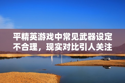 平精英游戏中常见武器设定不合理，现实对比引人关注