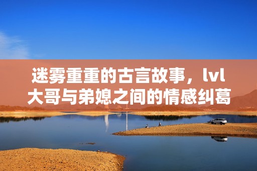迷雾重重的古言故事，lvl大哥与弟媳之间的情感纠葛与秘密