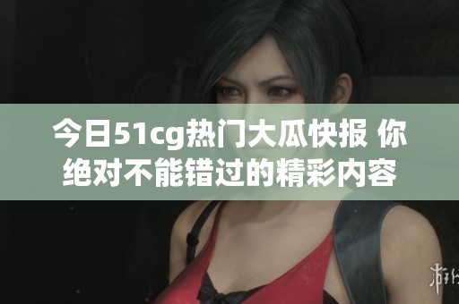 今日51cg热门大瓜快报 你绝对不能错过的精彩内容