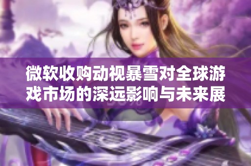 微软收购动视暴雪对全球游戏市场的深远影响与未来展望