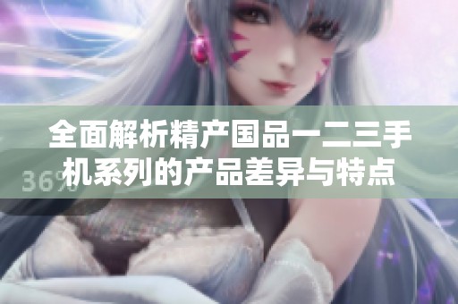 全面解析精产国品一二三手机系列的产品差异与特点