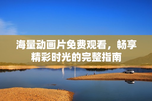 海量动画片免费观看，畅享精彩时光的完整指南
