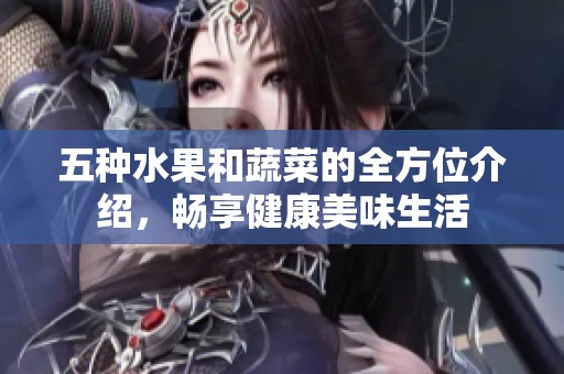 五种水果和蔬菜的全方位介绍，畅享健康美味生活