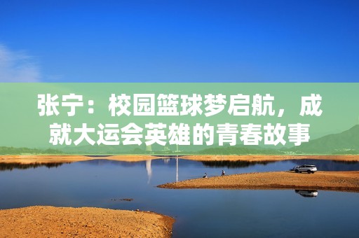 张宁：校园篮球梦启航，成就大运会英雄的青春故事