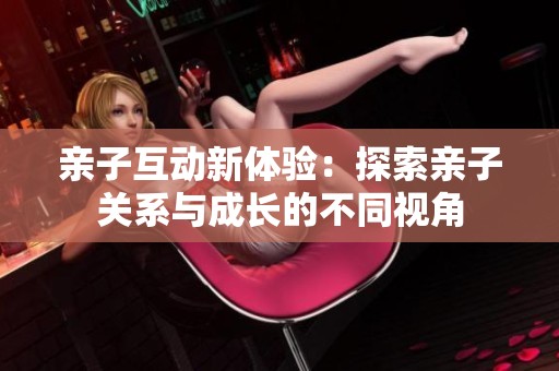 亲子互动新体验：探索亲子关系与成长的不同视角