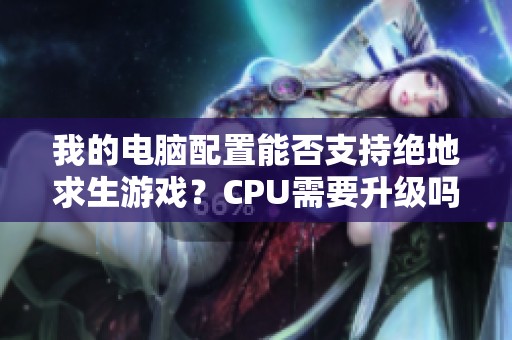 我的电脑配置能否支持绝地求生游戏？CPU需要升级吗？