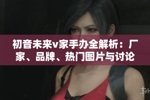 初音未来v家手办全解析：厂家、品牌、热门图片与讨论分享