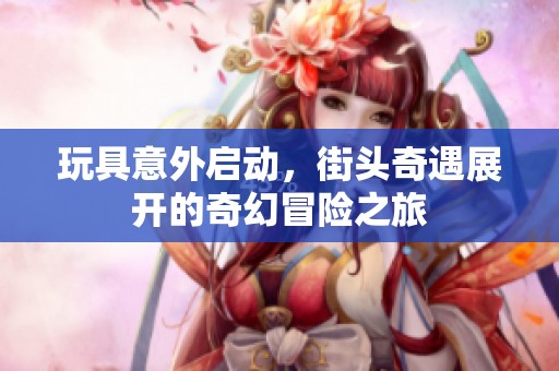 玩具意外启动，街头奇遇展开的奇幻冒险之旅
