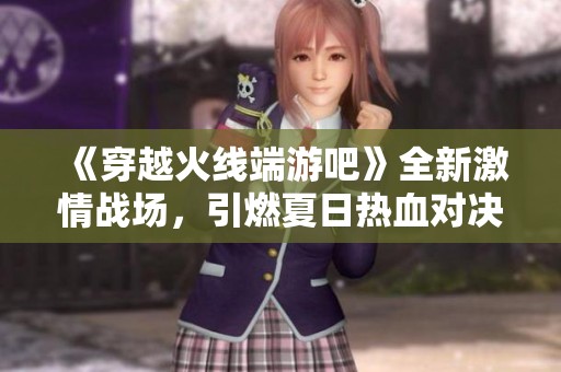 《穿越火线端游吧》全新激情战场，引燃夏日热血对决