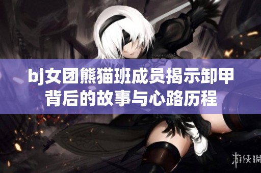 bj女团熊猫班成员揭示卸甲背后的故事与心路历程