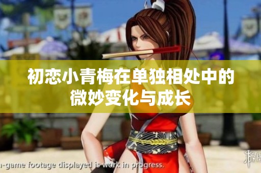 初恋小青梅在单独相处中的微妙变化与成长