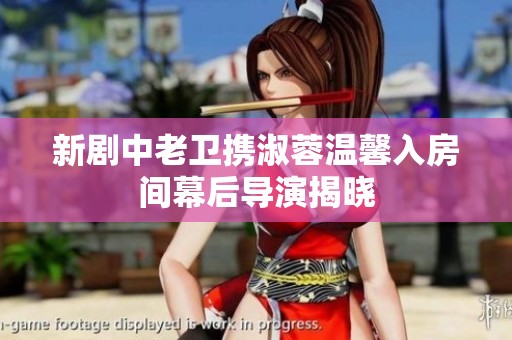 新剧中老卫携淑蓉温馨入房间幕后导演揭晓