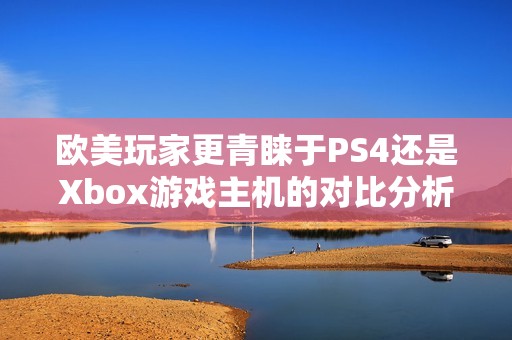 欧美玩家更青睐于PS4还是Xbox游戏主机的对比分析
